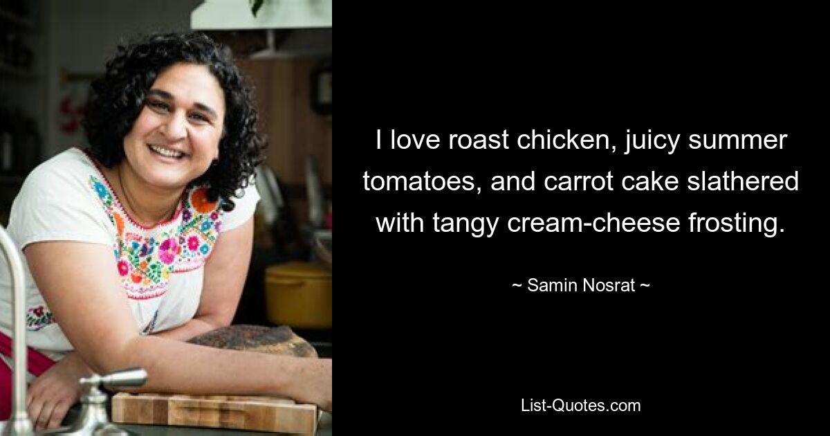 I love roast chicken, juicy summer tomatoes, and carrot cake slathered with tangy cream-cheese frosting. — © Samin Nosrat