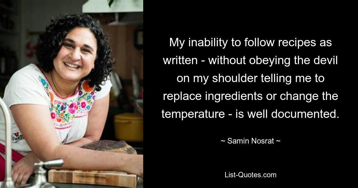 My inability to follow recipes as written - without obeying the devil on my shoulder telling me to replace ingredients or change the temperature - is well documented. — © Samin Nosrat