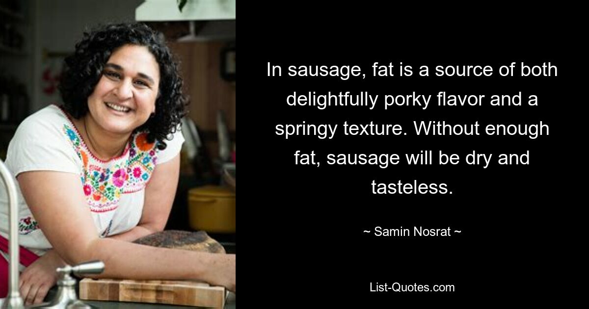 In sausage, fat is a source of both delightfully porky flavor and a springy texture. Without enough fat, sausage will be dry and tasteless. — © Samin Nosrat