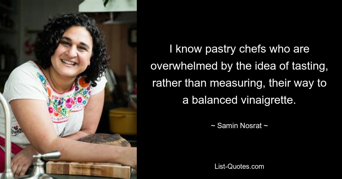 I know pastry chefs who are overwhelmed by the idea of tasting, rather than measuring, their way to a balanced vinaigrette. — © Samin Nosrat