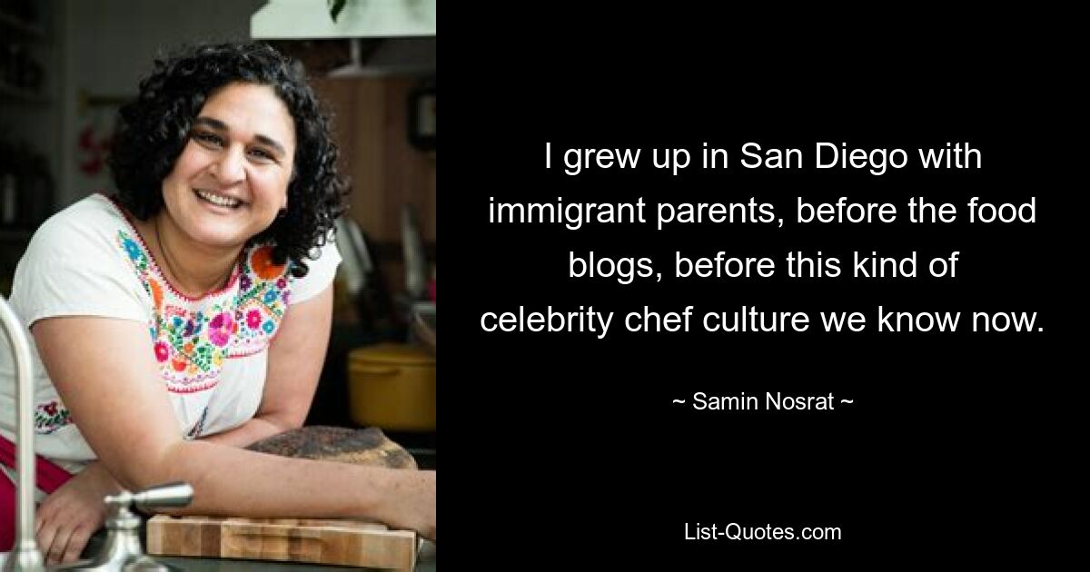 I grew up in San Diego with immigrant parents, before the food blogs, before this kind of celebrity chef culture we know now. — © Samin Nosrat