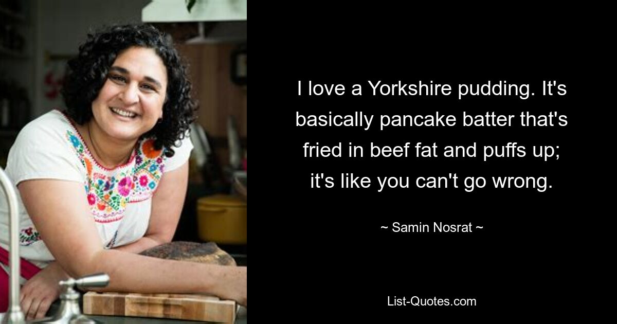 I love a Yorkshire pudding. It's basically pancake batter that's fried in beef fat and puffs up; it's like you can't go wrong. — © Samin Nosrat