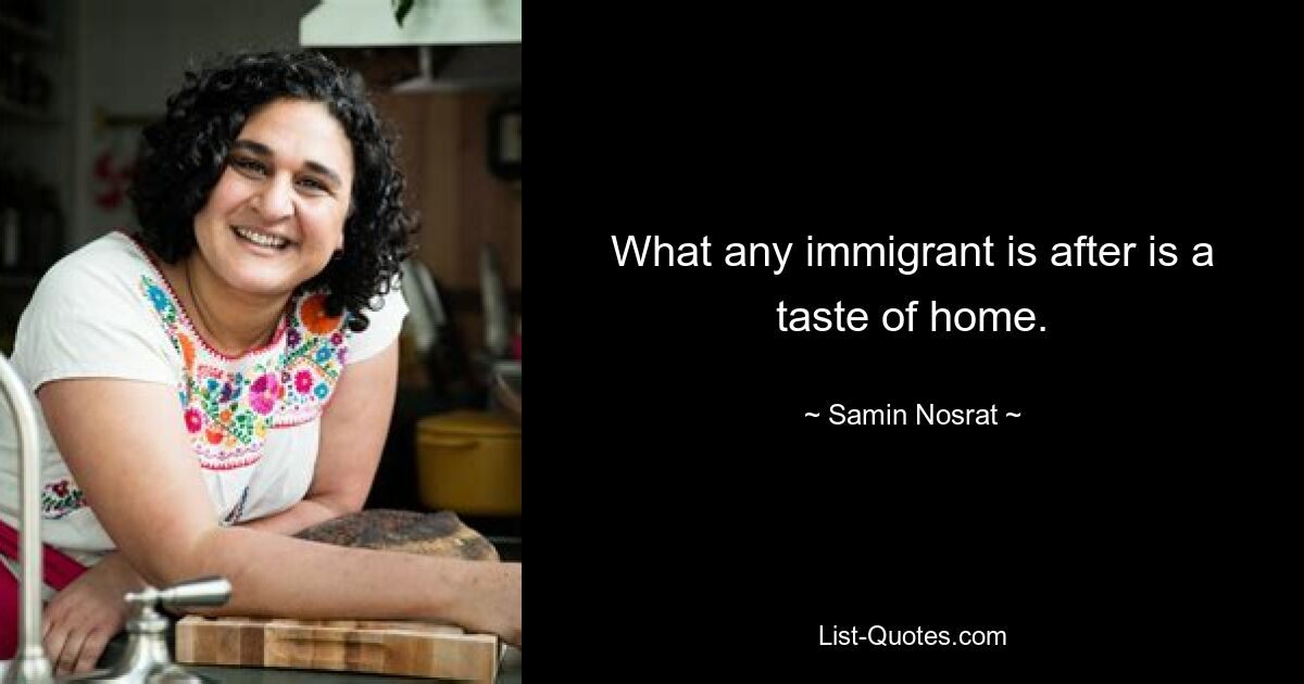 What any immigrant is after is a taste of home. — © Samin Nosrat