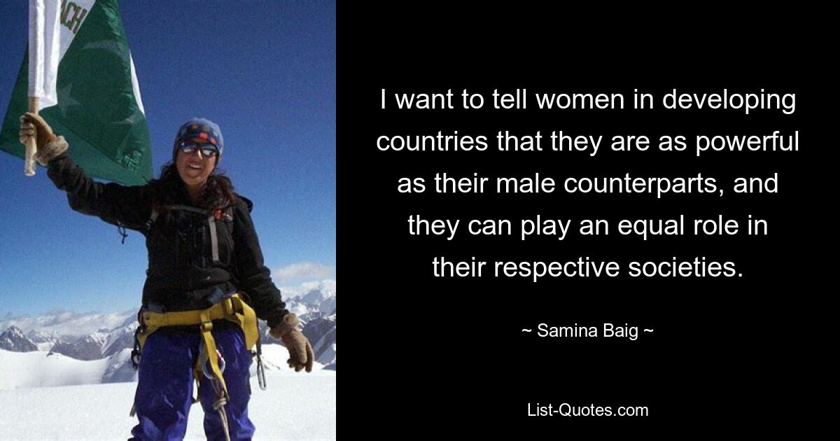 I want to tell women in developing countries that they are as powerful as their male counterparts, and they can play an equal role in their respective societies. — © Samina Baig