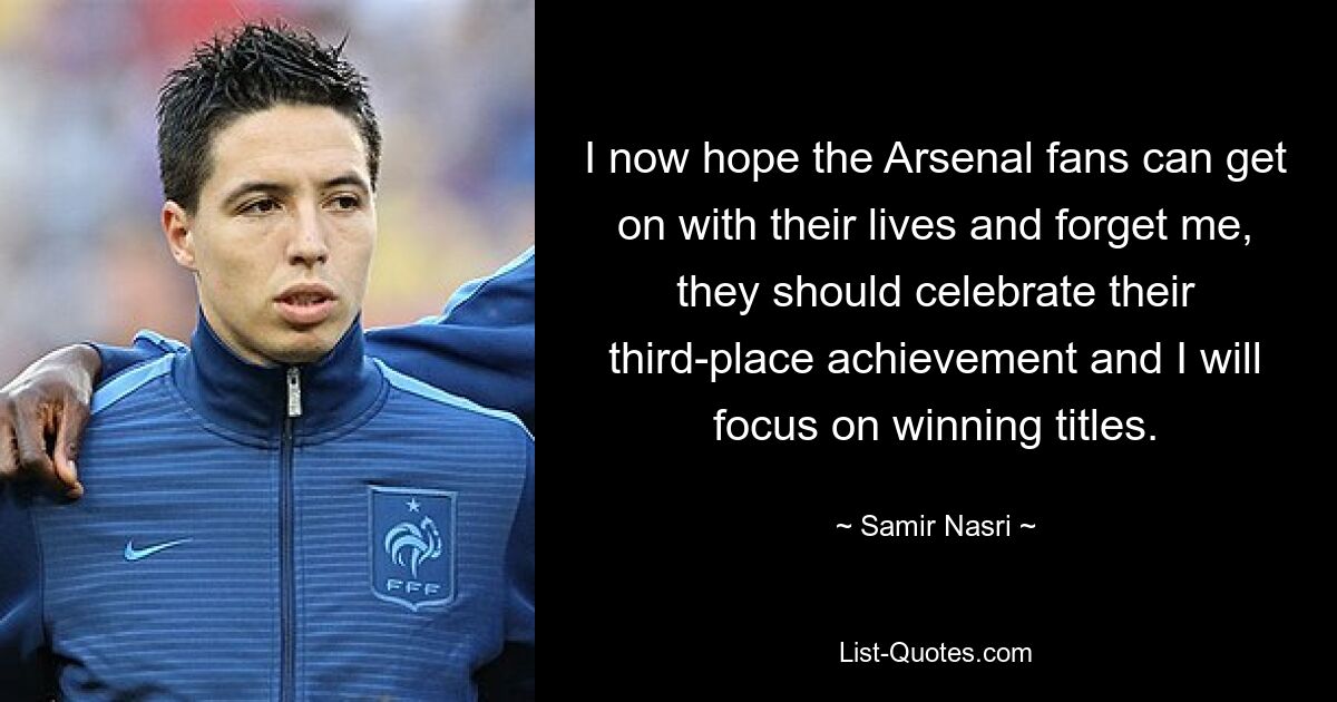 I now hope the Arsenal fans can get on with their lives and forget me, they should celebrate their third-place achievement and I will focus on winning titles. — © Samir Nasri