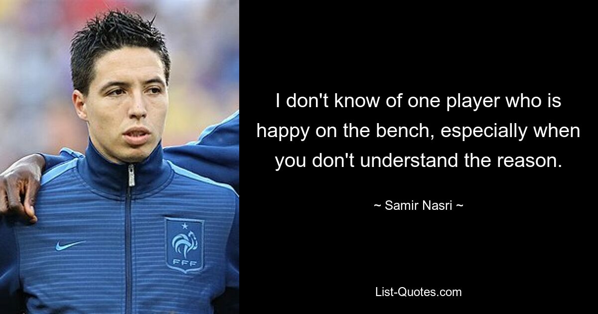 I don't know of one player who is happy on the bench, especially when you don't understand the reason. — © Samir Nasri