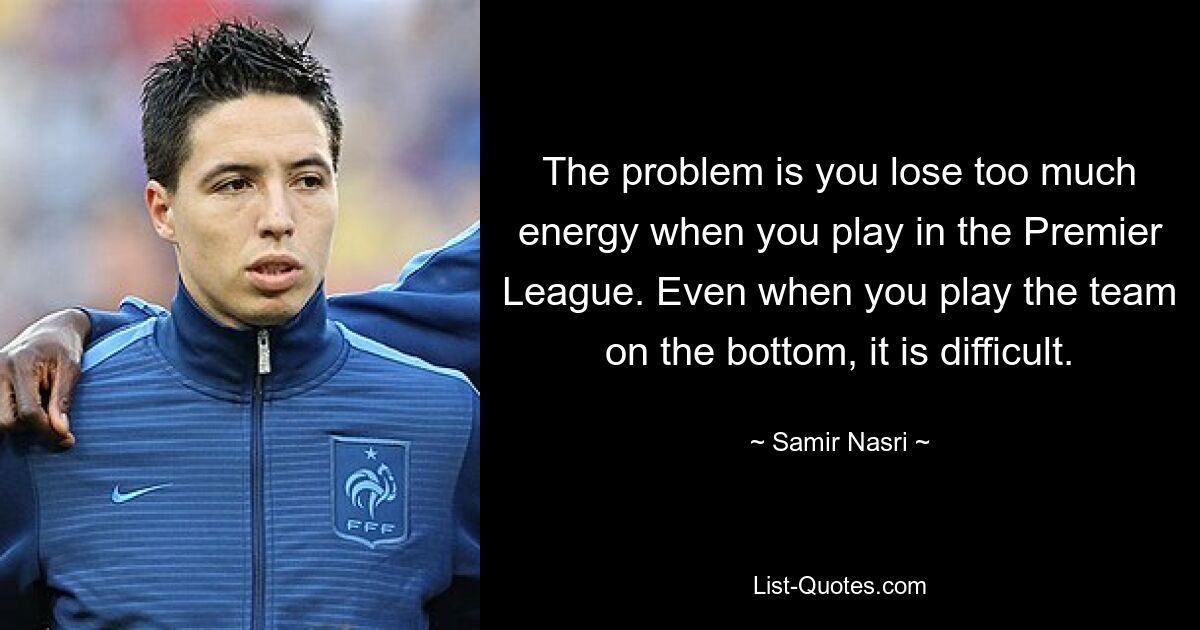 The problem is you lose too much energy when you play in the Premier League. Even when you play the team on the bottom, it is difficult. — © Samir Nasri