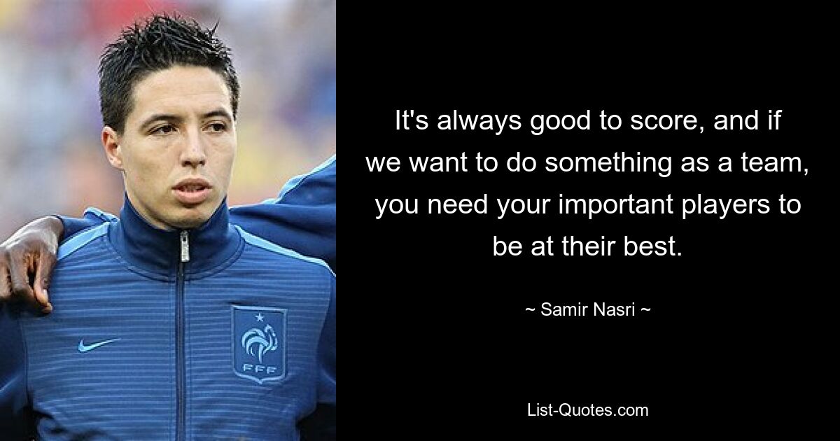 It's always good to score, and if we want to do something as a team, you need your important players to be at their best. — © Samir Nasri