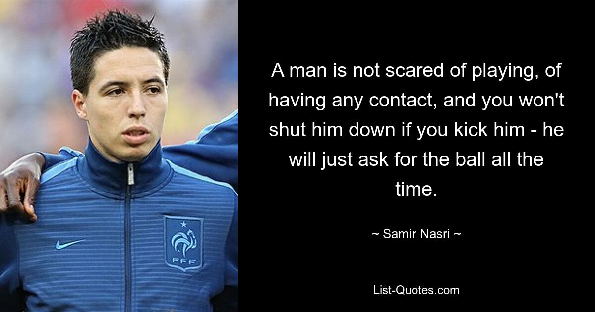 A man is not scared of playing, of having any contact, and you won't shut him down if you kick him - he will just ask for the ball all the time. — © Samir Nasri