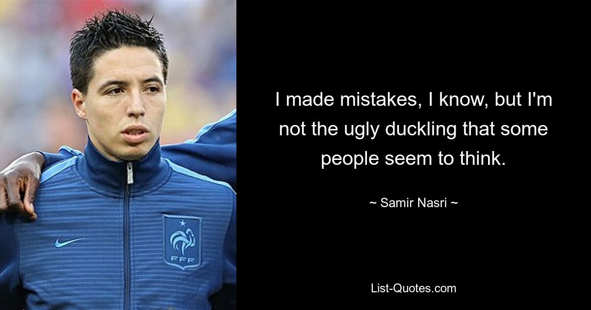 I made mistakes, I know, but I'm not the ugly duckling that some people seem to think. — © Samir Nasri