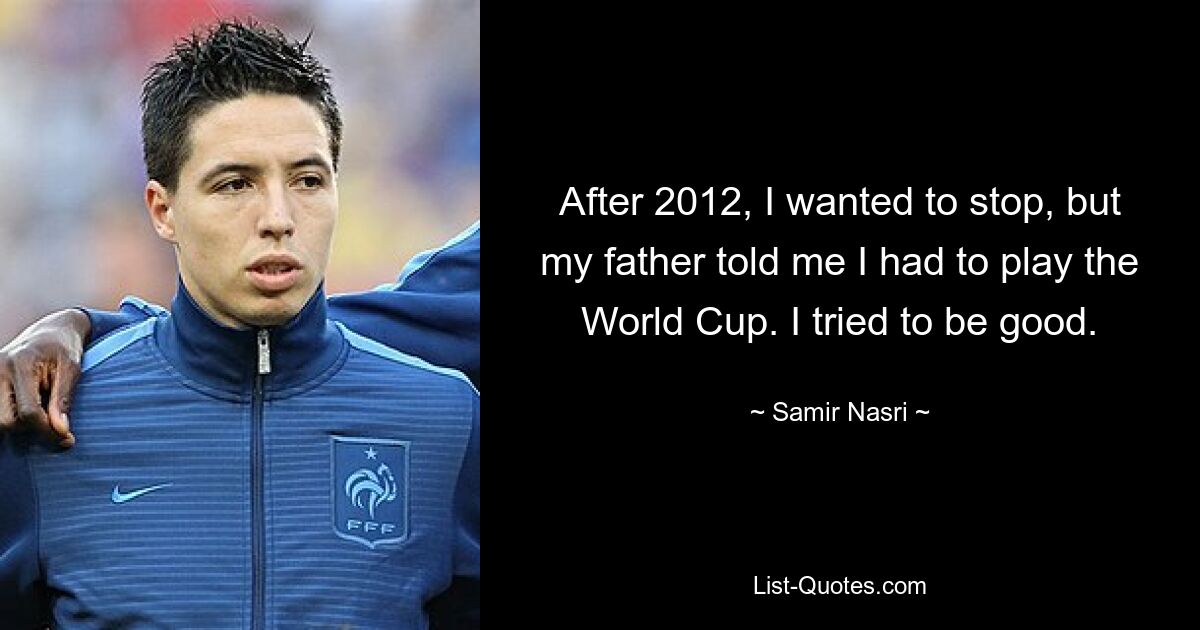 After 2012, I wanted to stop, but my father told me I had to play the World Cup. I tried to be good. — © Samir Nasri