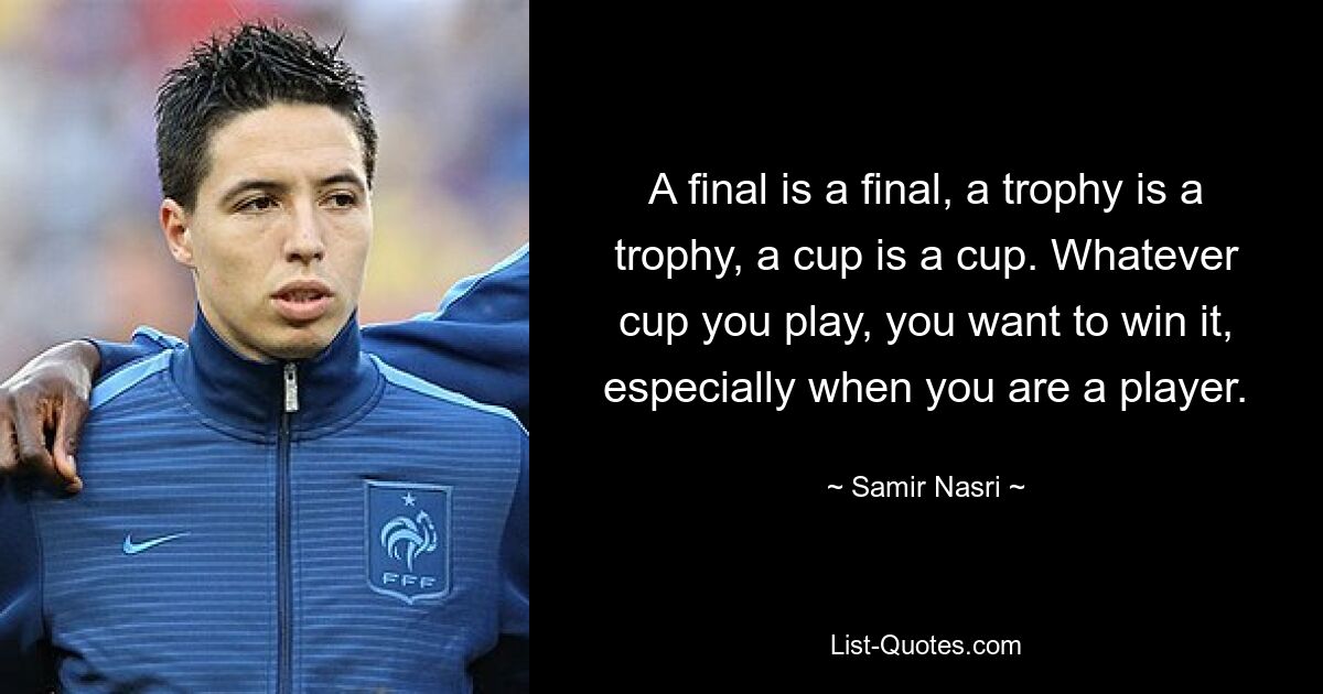 A final is a final, a trophy is a trophy, a cup is a cup. Whatever cup you play, you want to win it, especially when you are a player. — © Samir Nasri