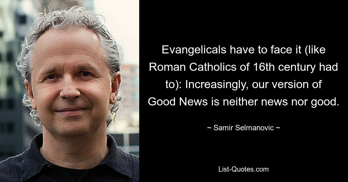 Evangelicals have to face it (like Roman Catholics of 16th century had to): Increasingly, our version of Good News is neither news nor good. — © Samir Selmanovic