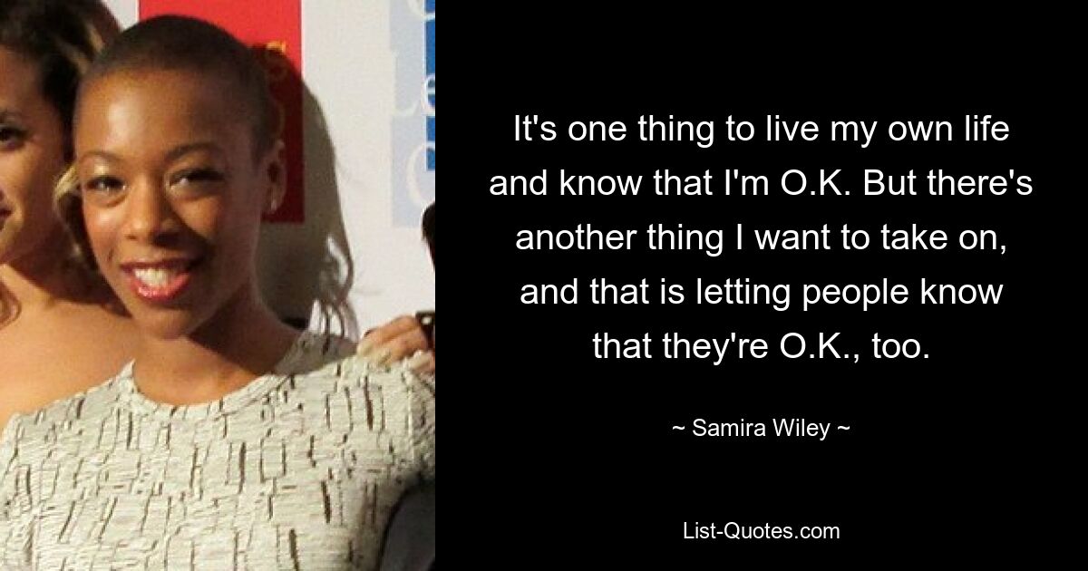 It's one thing to live my own life and know that I'm O.K. But there's another thing I want to take on, and that is letting people know that they're O.K., too. — © Samira Wiley