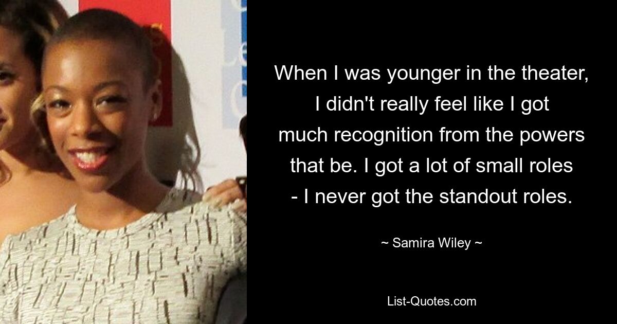 When I was younger in the theater, I didn't really feel like I got much recognition from the powers that be. I got a lot of small roles - I never got the standout roles. — © Samira Wiley