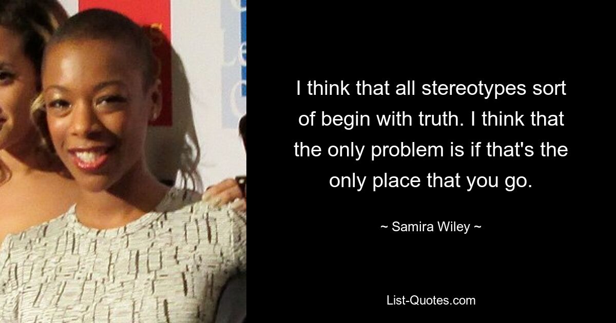 I think that all stereotypes sort of begin with truth. I think that the only problem is if that's the only place that you go. — © Samira Wiley