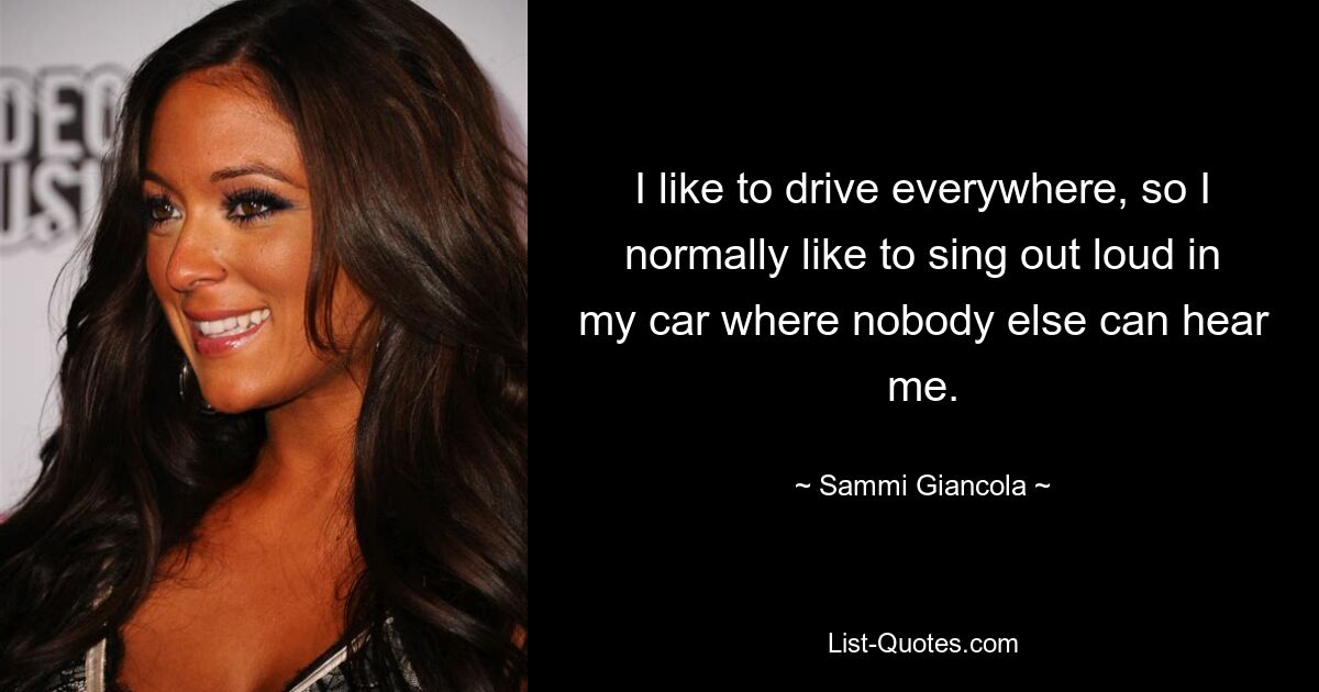 I like to drive everywhere, so I normally like to sing out loud in my car where nobody else can hear me. — © Sammi Giancola