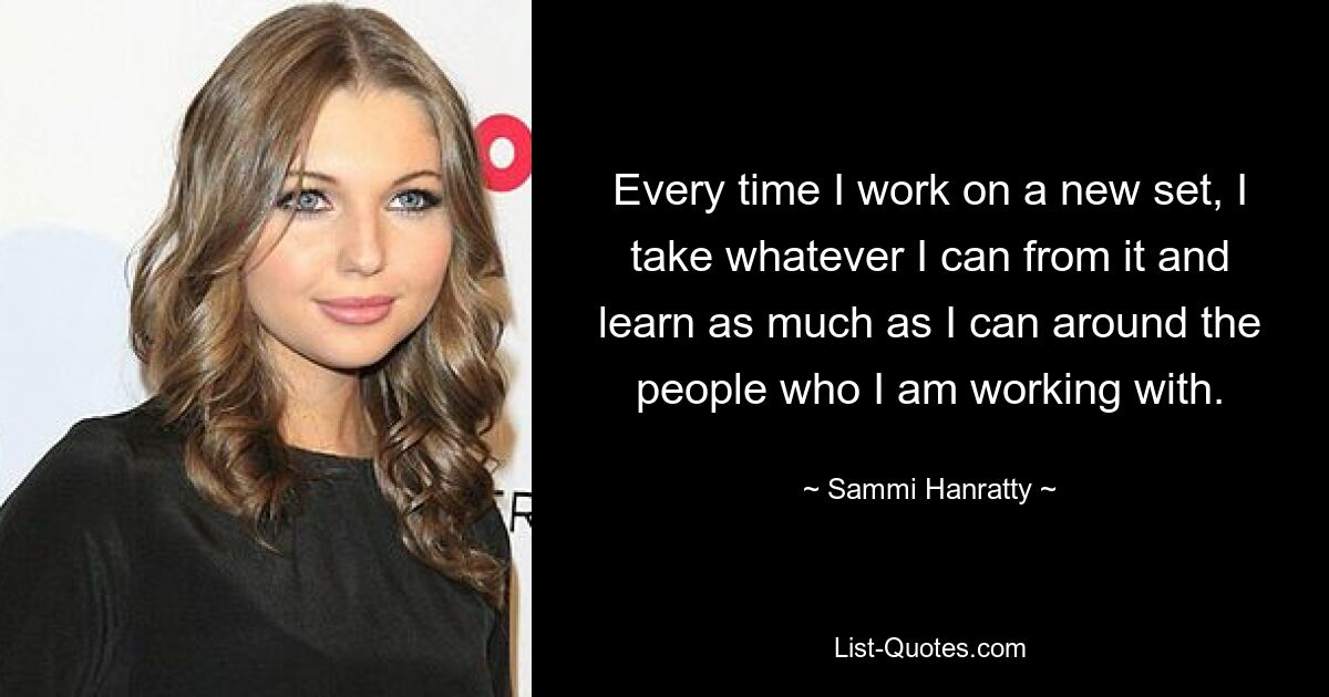 Every time I work on a new set, I take whatever I can from it and learn as much as I can around the people who I am working with. — © Sammi Hanratty