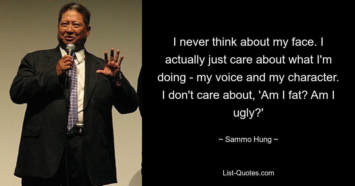 I never think about my face. I actually just care about what I'm doing - my voice and my character. I don't care about, 'Am I fat? Am I ugly?' — © Sammo Hung