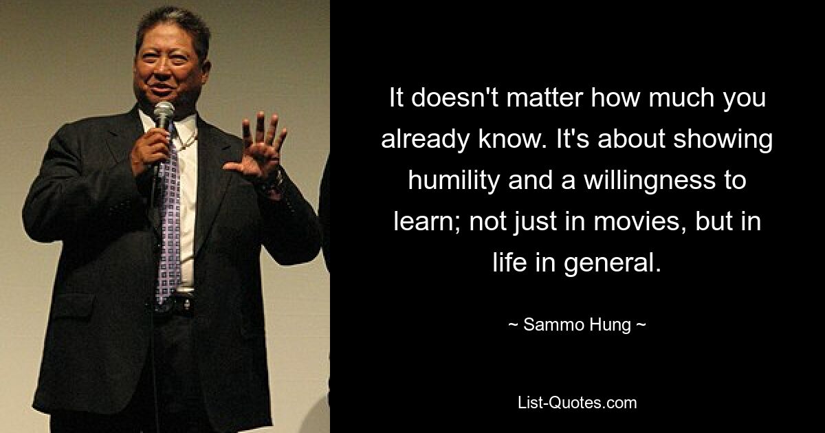 It doesn't matter how much you already know. It's about showing humility and a willingness to learn; not just in movies, but in life in general. — © Sammo Hung