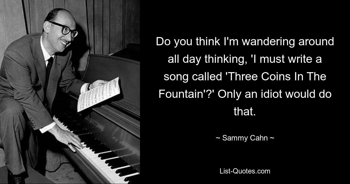 Do you think I'm wandering around all day thinking, 'I must write a song called 'Three Coins In The Fountain'?' Only an idiot would do that. — © Sammy Cahn