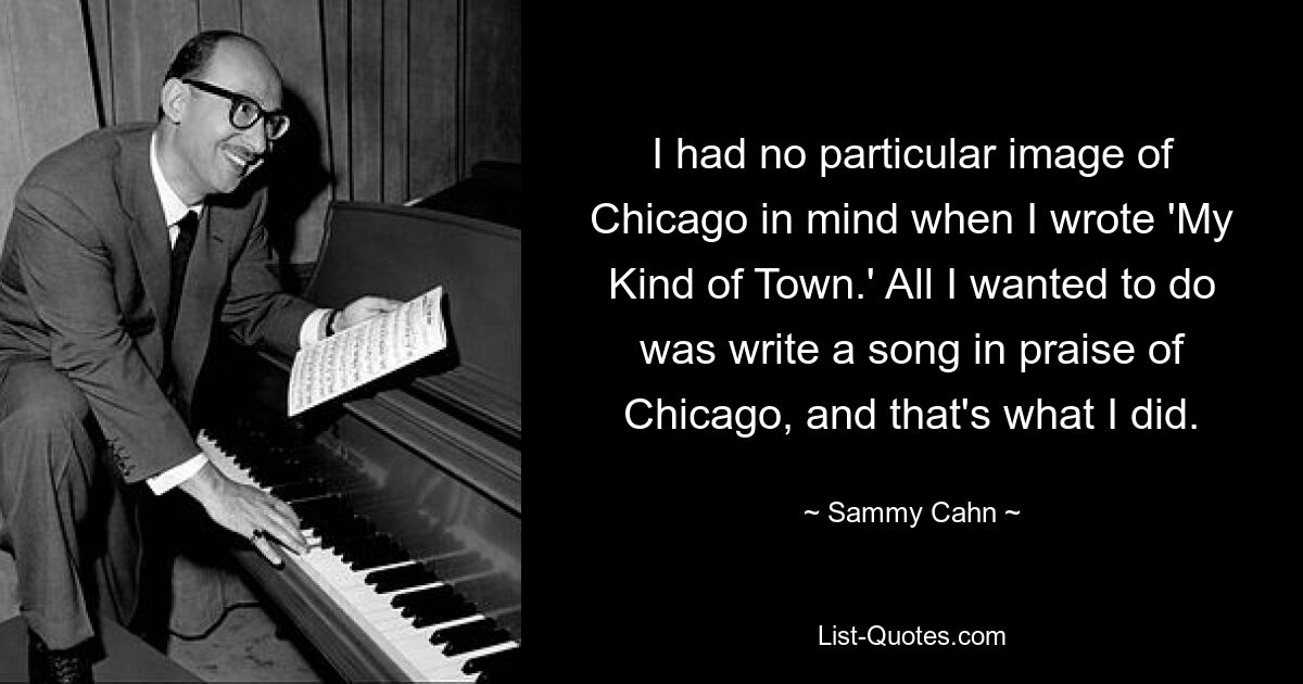 I had no particular image of Chicago in mind when I wrote 'My Kind of Town.' All I wanted to do was write a song in praise of Chicago, and that's what I did. — © Sammy Cahn