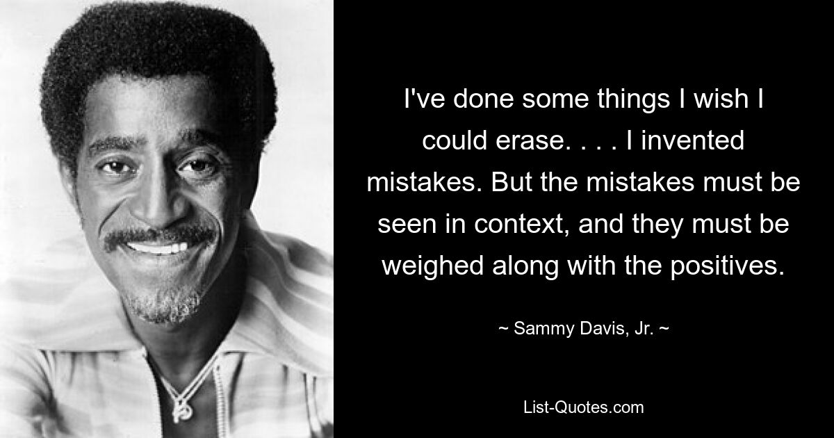 I've done some things I wish I could erase. . . . I invented mistakes. But the mistakes must be seen in context, and they must be weighed along with the positives. — © Sammy Davis, Jr.