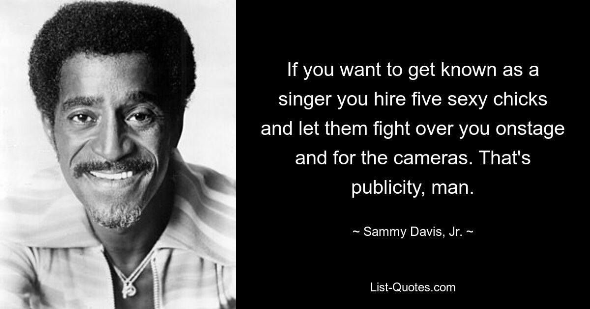 If you want to get known as a singer you hire five sexy chicks and let them fight over you onstage and for the cameras. That's publicity, man. — © Sammy Davis, Jr.