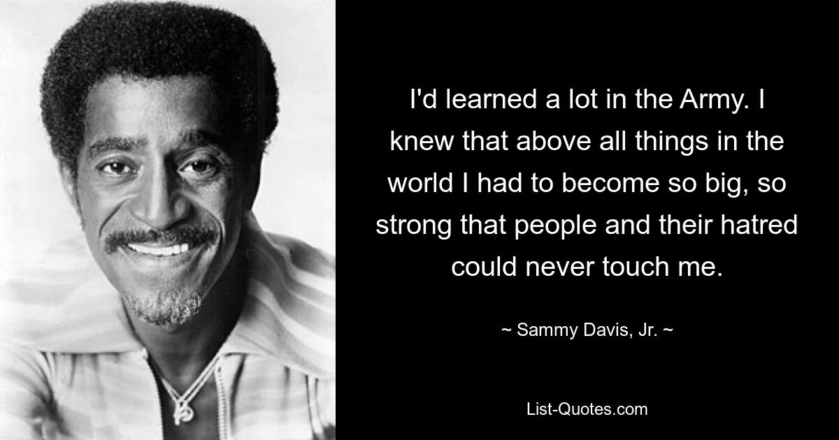 I'd learned a lot in the Army. I knew that above all things in the world I had to become so big, so strong that people and their hatred could never touch me. — © Sammy Davis, Jr.