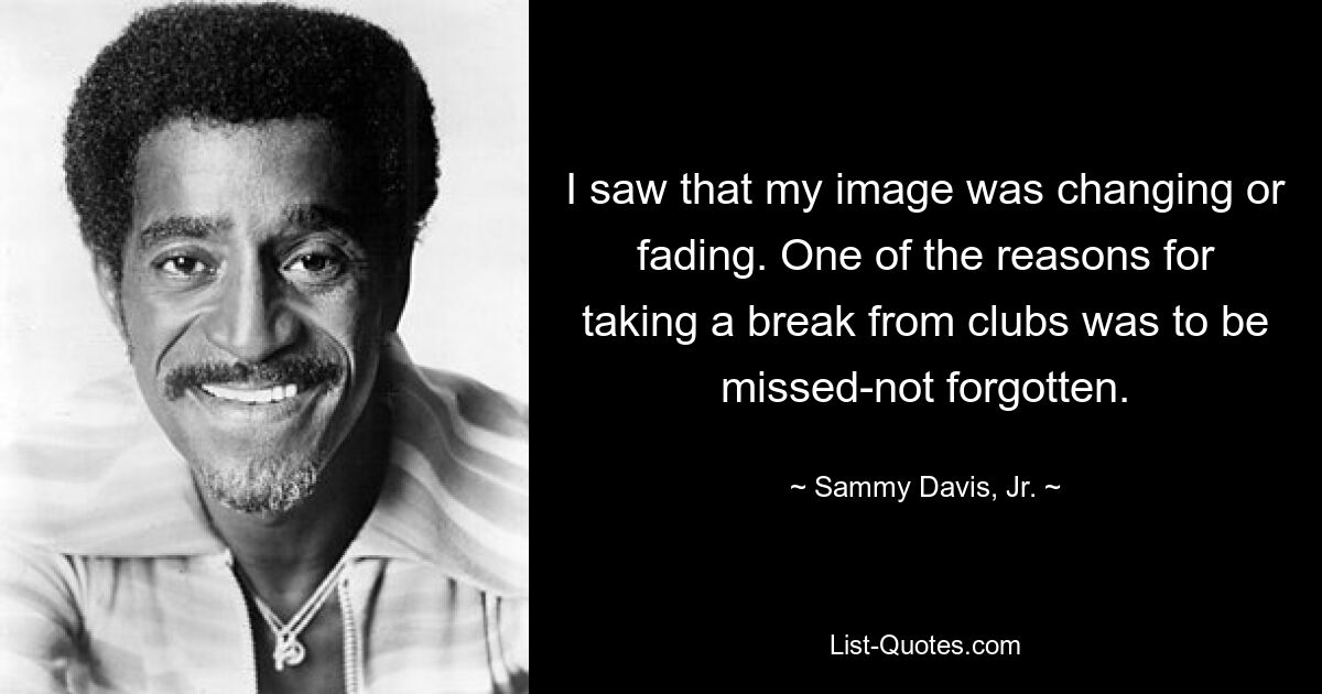 I saw that my image was changing or fading. One of the reasons for taking a break from clubs was to be missed-not forgotten. — © Sammy Davis, Jr.