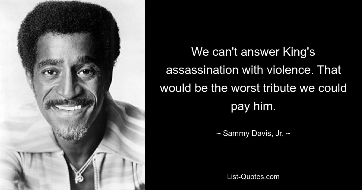 We can't answer King's assassination with violence. That would be the worst tribute we could pay him. — © Sammy Davis, Jr.