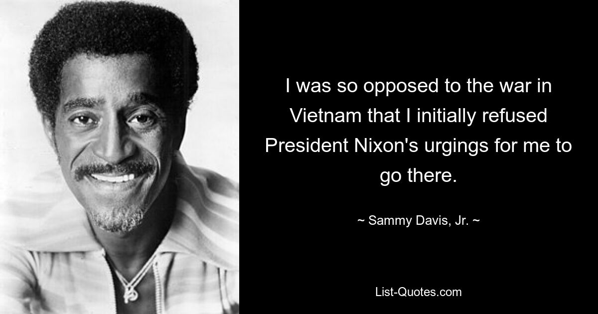 I was so opposed to the war in Vietnam that I initially refused President Nixon's urgings for me to go there. — © Sammy Davis, Jr.