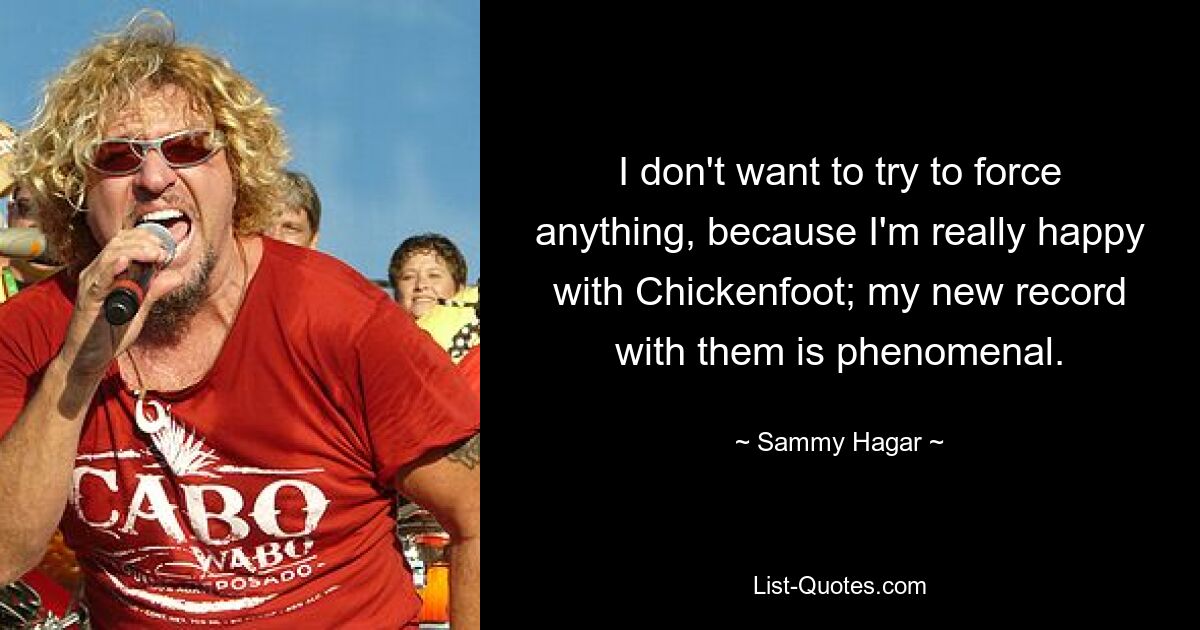 I don't want to try to force anything, because I'm really happy with Chickenfoot; my new record with them is phenomenal. — © Sammy Hagar