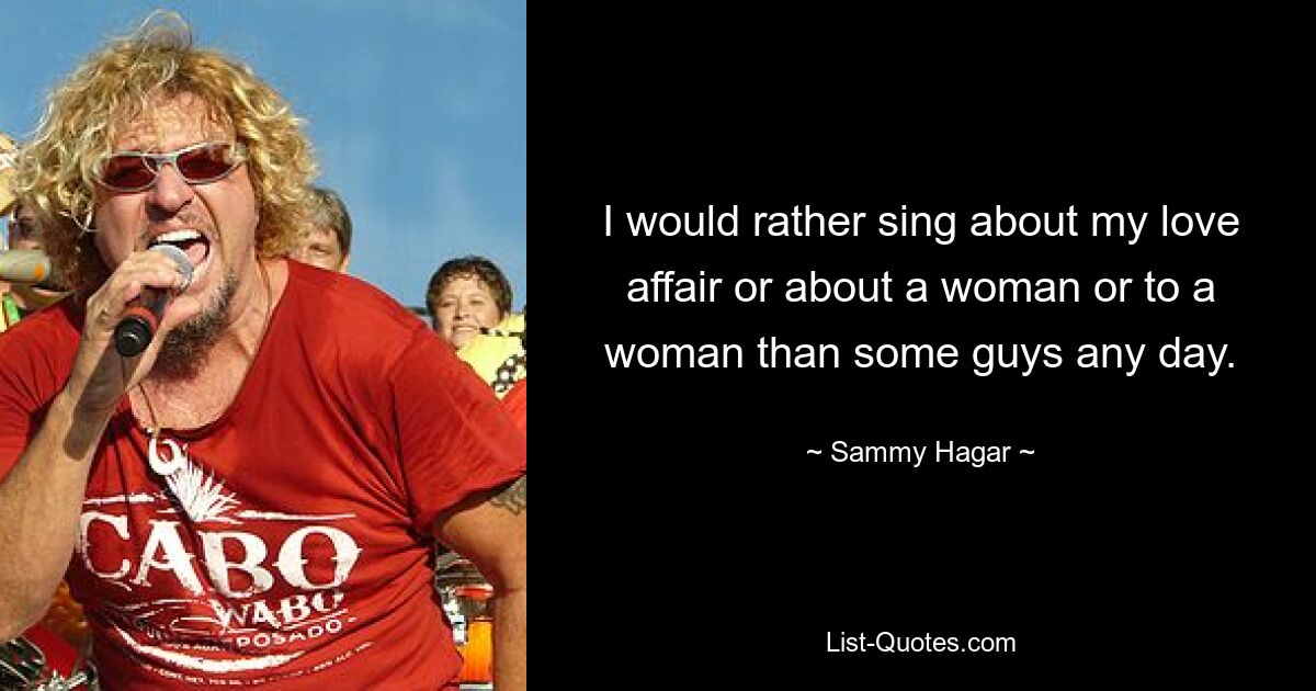 I would rather sing about my love affair or about a woman or to a woman than some guys any day. — © Sammy Hagar