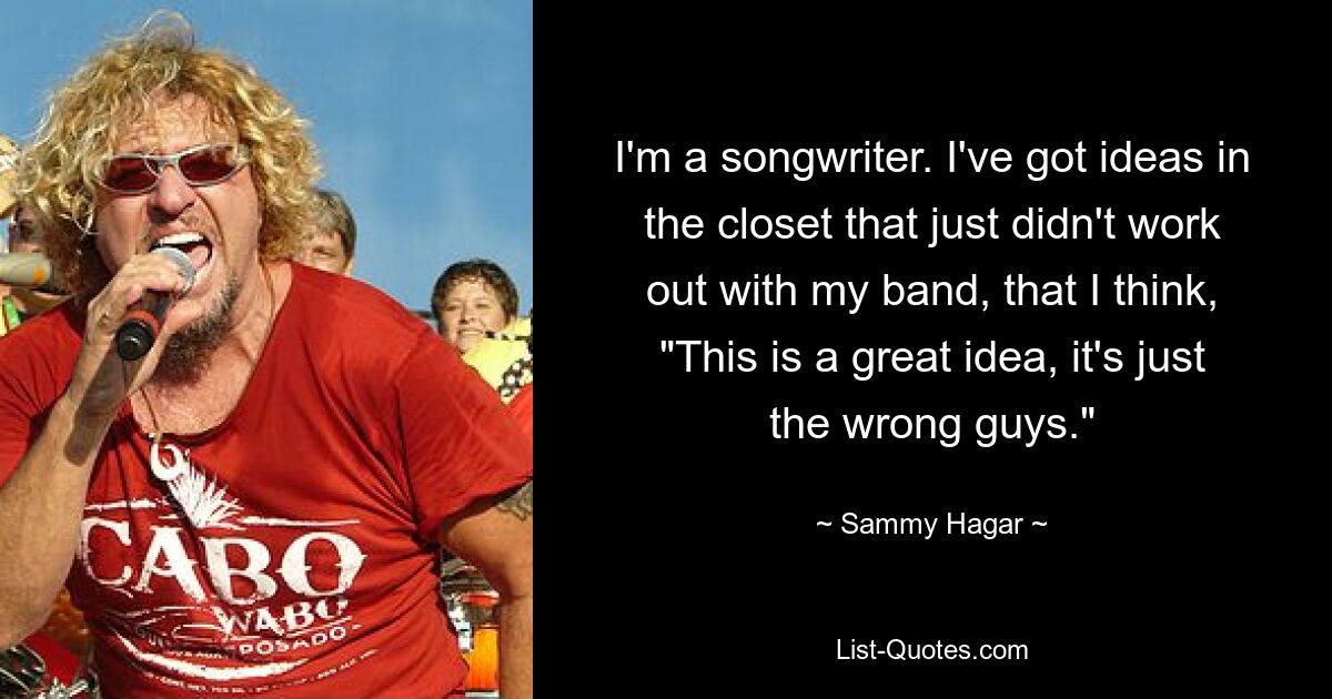 I'm a songwriter. I've got ideas in the closet that just didn't work out with my band, that I think, "This is a great idea, it's just the wrong guys." — © Sammy Hagar