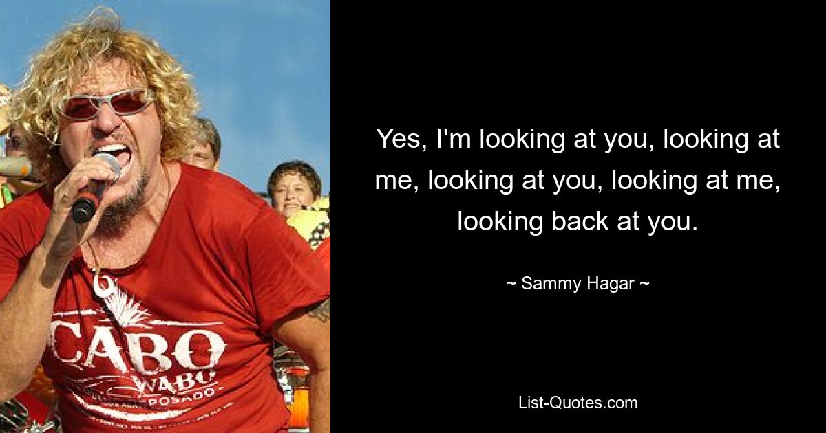 Yes, I'm looking at you, looking at me, looking at you, looking at me, looking back at you. — © Sammy Hagar