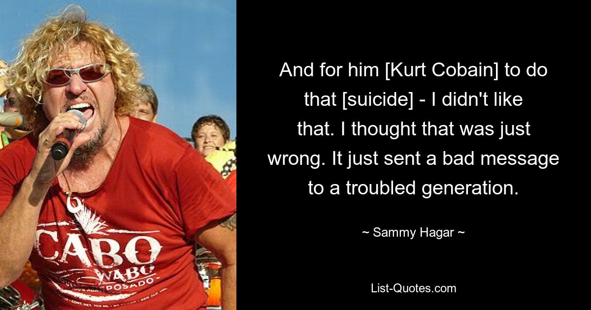 And for him [Kurt Cobain] to do that [suicide] - I didn't like that. I thought that was just wrong. It just sent a bad message to a troubled generation. — © Sammy Hagar