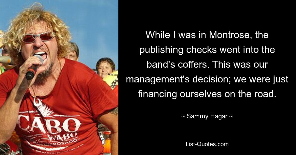 While I was in Montrose, the publishing checks went into the band's coffers. This was our management's decision; we were just financing ourselves on the road. — © Sammy Hagar