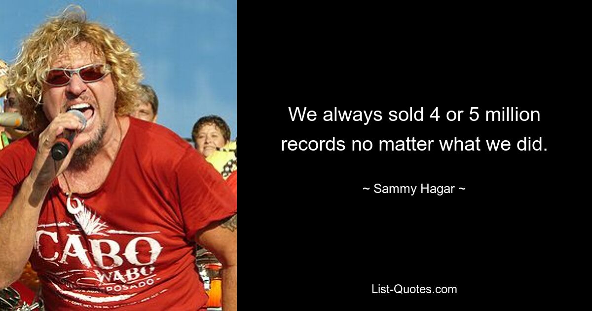 We always sold 4 or 5 million records no matter what we did. — © Sammy Hagar