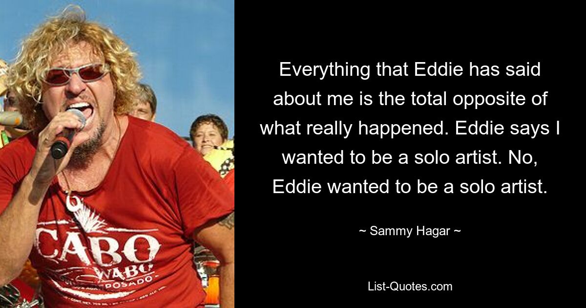 Alles, was Eddie über mich gesagt hat, ist das genaue Gegenteil von dem, was wirklich passiert ist. Eddie sagt, ich wollte Solokünstler werden. Nein, Eddie wollte Solokünstler werden. — © Sammy Hagar 