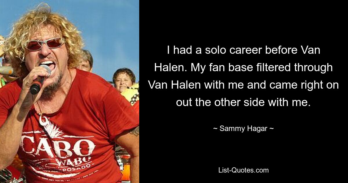 I had a solo career before Van Halen. My fan base filtered through Van Halen with me and came right on out the other side with me. — © Sammy Hagar