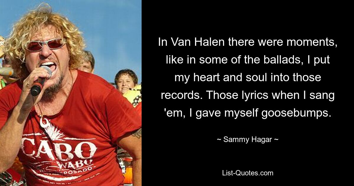 In Van Halen there were moments, like in some of the ballads, I put my heart and soul into those records. Those lyrics when I sang 'em, I gave myself goosebumps. — © Sammy Hagar