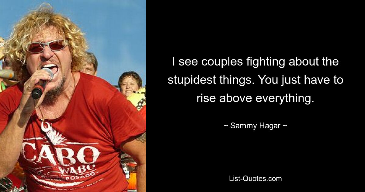 I see couples fighting about the stupidest things. You just have to rise above everything. — © Sammy Hagar