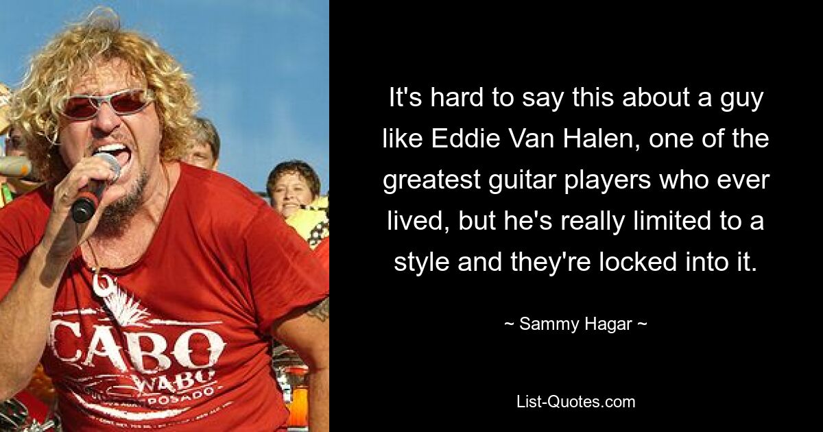 It's hard to say this about a guy like Eddie Van Halen, one of the greatest guitar players who ever lived, but he's really limited to a style and they're locked into it. — © Sammy Hagar