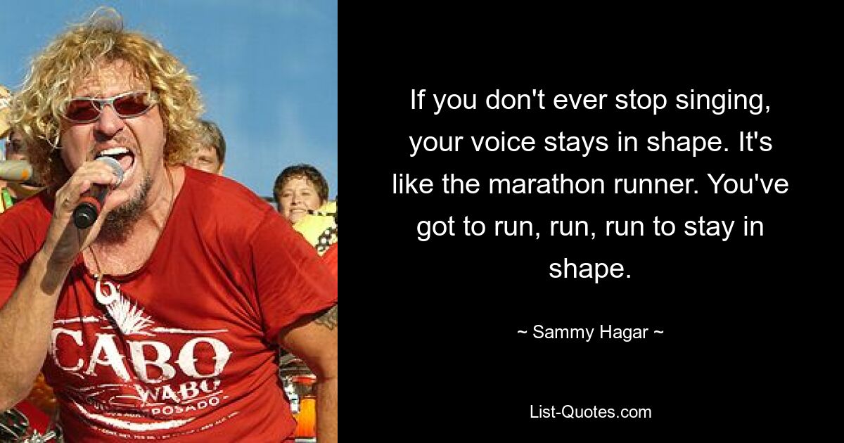 If you don't ever stop singing, your voice stays in shape. It's like the marathon runner. You've got to run, run, run to stay in shape. — © Sammy Hagar