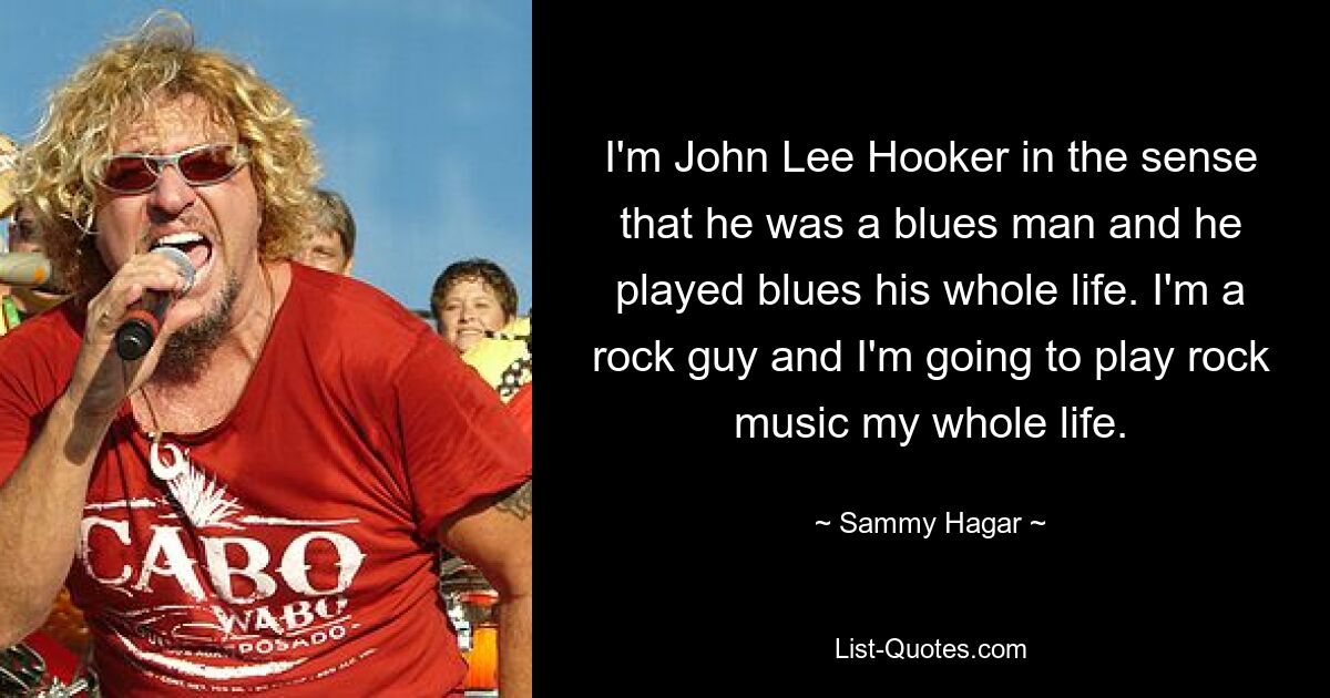 I'm John Lee Hooker in the sense that he was a blues man and he played blues his whole life. I'm a rock guy and I'm going to play rock music my whole life. — © Sammy Hagar