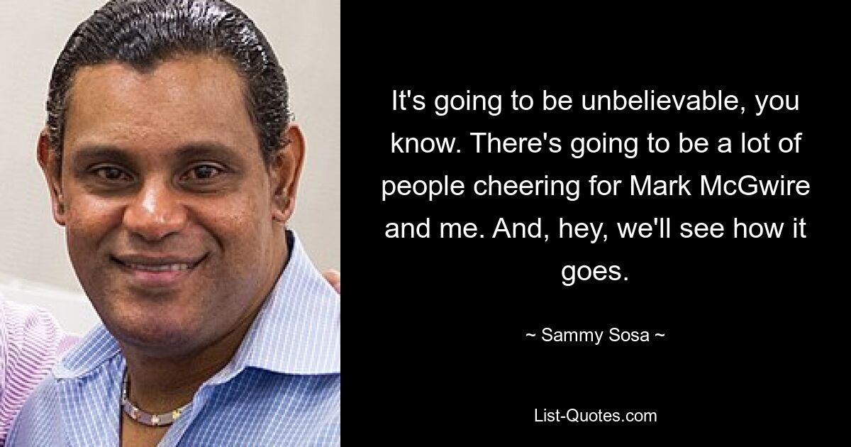 It's going to be unbelievable, you know. There's going to be a lot of people cheering for Mark McGwire and me. And, hey, we'll see how it goes. — © Sammy Sosa