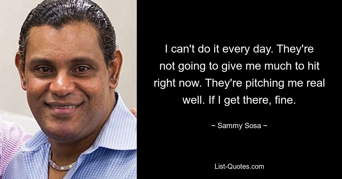 I can't do it every day. They're not going to give me much to hit right now. They're pitching me real well. If I get there, fine. — © Sammy Sosa