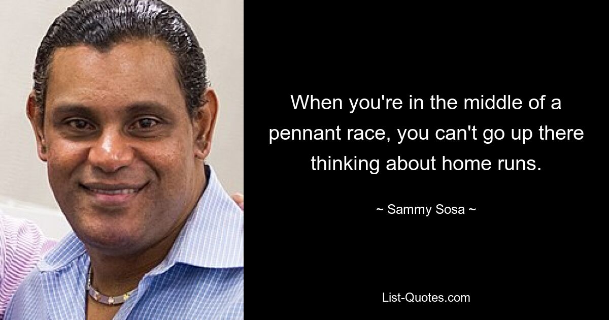 When you're in the middle of a pennant race, you can't go up there thinking about home runs. — © Sammy Sosa