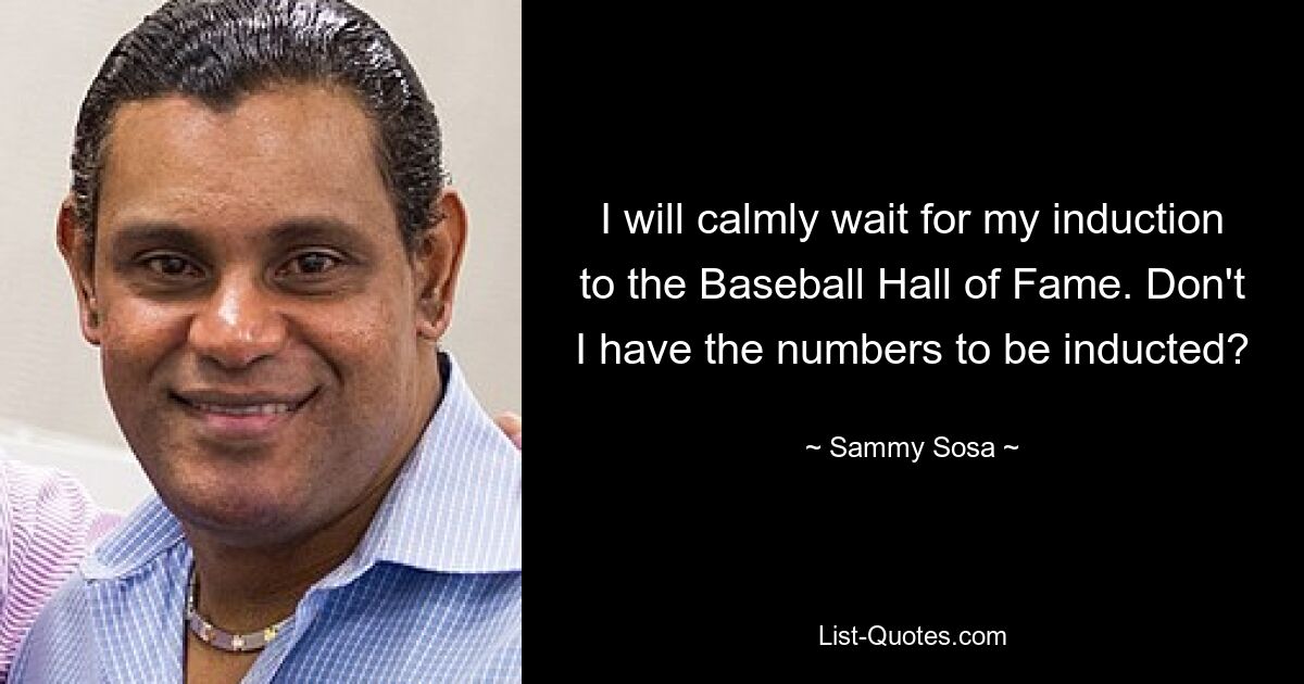 I will calmly wait for my induction to the Baseball Hall of Fame. Don't I have the numbers to be inducted? — © Sammy Sosa